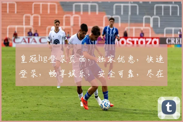 皇冠hg登录页面，独家优惠，快速登录，畅享娱乐，安全可靠，尽在掌握