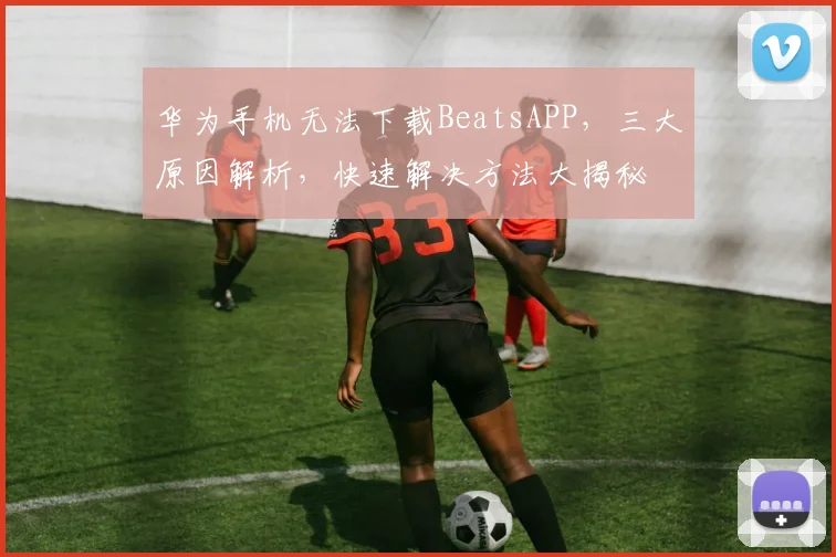 华为手机无法下载BeatsAPP，三大原因解析，快速解决方法大揭秘