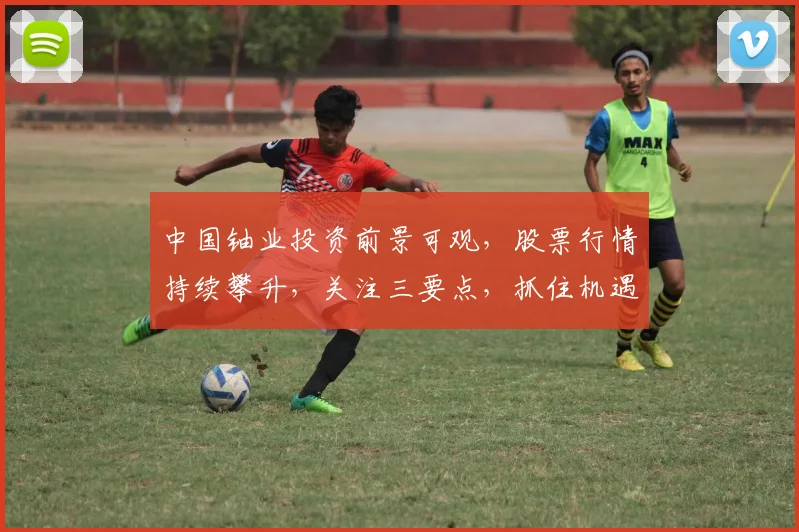 中国铀业投资前景可观，股票行情持续攀升，关注三要点，抓住机遇