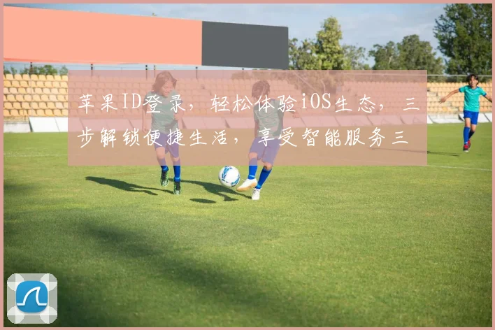 苹果ID登录，轻松体验iOS生态，三步解锁便捷生活，享受智能服务三重礼遇。
