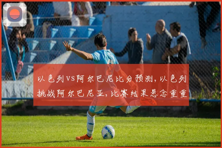 以色列vs阿尔巴尼比分预测,以色列挑战阿尔巴尼亚,比赛结果悬念重重,拭目以待