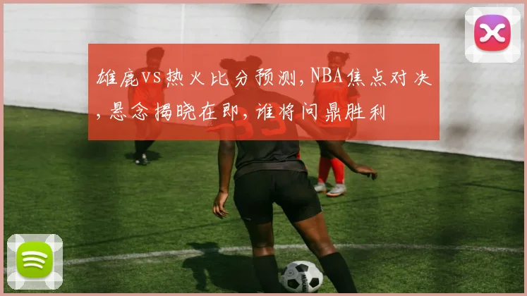 雄鹿vs热火比分预测,NBA焦点对决,悬念揭晓在即,谁将问鼎胜利