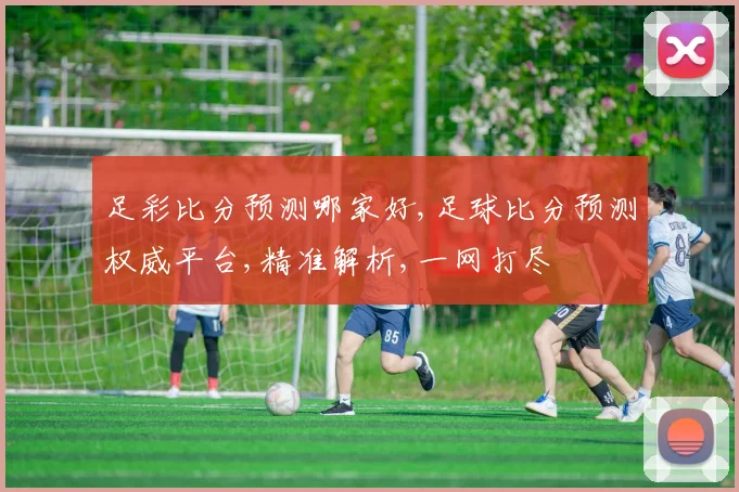 足彩比分预测哪家好,足球比分预测权威平台,精准解析,一网打尽