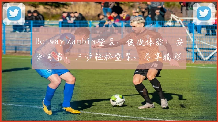 Betway Zambia登录，便捷体验，安全可靠，三步轻松登录，尽享精彩