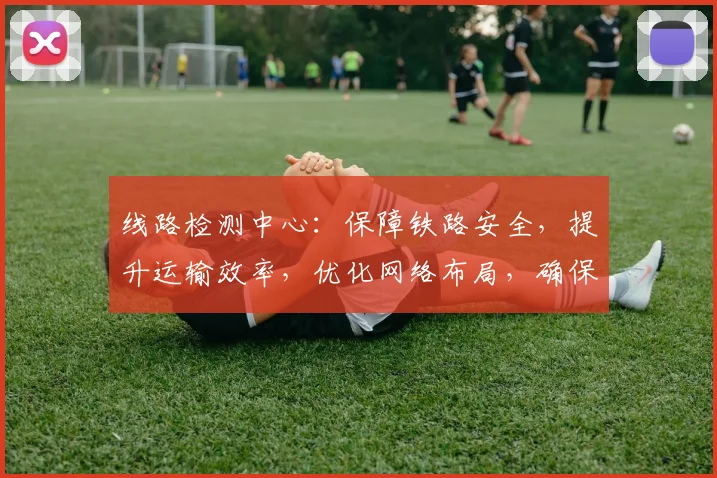 线路检测中心：保障铁路安全，提升运输效率，优化网络布局，确保顺畅运行