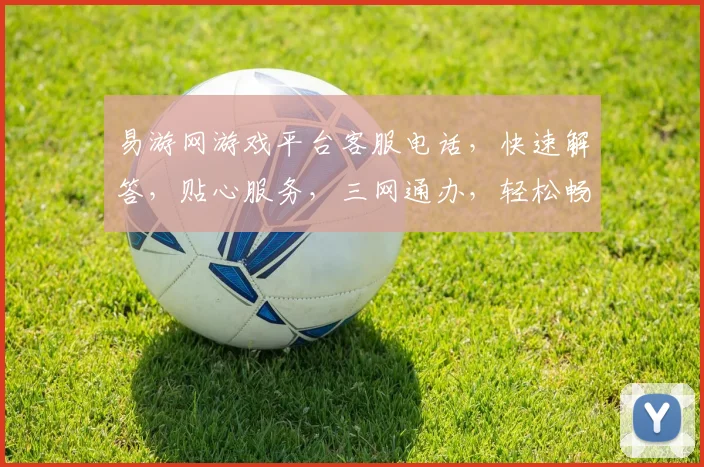 易游网游戏平台客服电话，快速解答，贴心服务，三网通办，轻松畅玩体验，一触即达